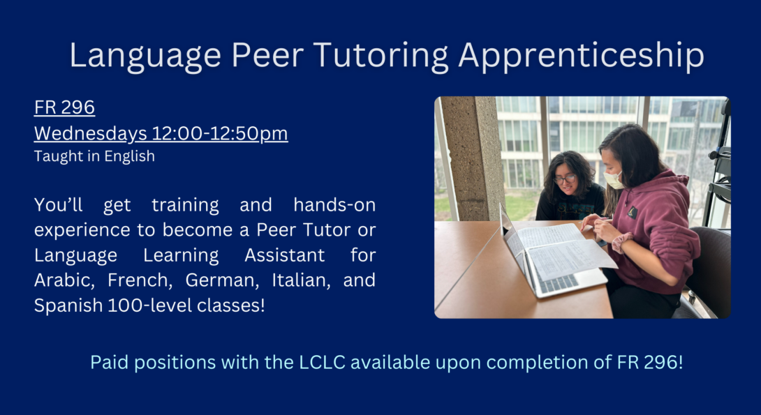 FR 296: Language Peer Tutoring Apprenticeship. Taught in English. Wednesdays from 12 to 12:50. You'll get training and hands-on experience to become a peer tutor or language learning assistant for arabic, spanish, french, german, and italian 100-level classes.